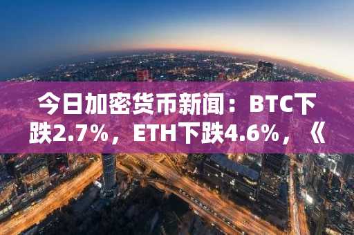 今日加密货币新闻：BTC下跌2.7%，ETH下跌4.6%，《清晰度法案》未能通过