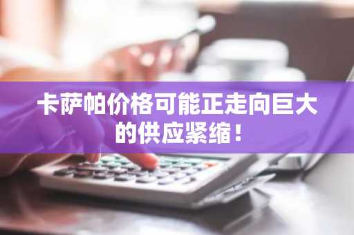 卡萨帕价格可能正走向巨大的供应紧缩!