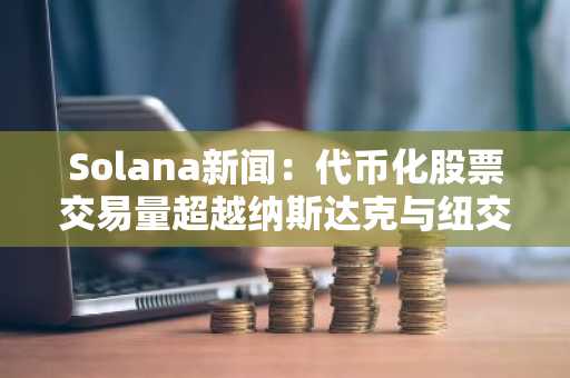 Solana新闻：代币化股票交易量超越纳斯达克与纽交所总和