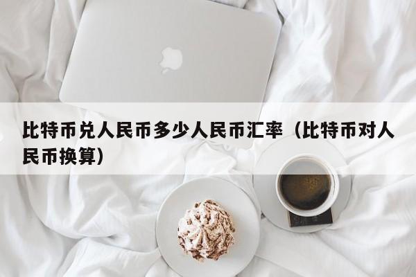 比特币兑人民币多少人民币汇率(比特币对人民币换算)