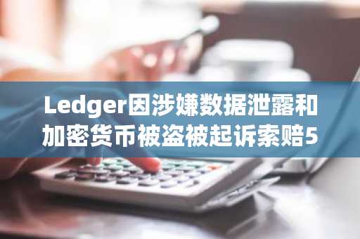 Ledger因涉嫌数据泄露和加密货币被盗被起诉索赔5亿美元