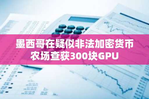 墨西哥在疑似非法加密货币农场查获300块GPU