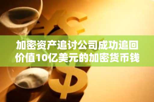 加密资产追讨公司成功追回价值10亿美元的加密货币钱包,却仅发现10美元可用