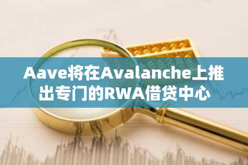 Aave将在Avalanche上推出专门的RWA借贷中心
