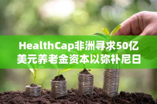 HealthCap非洲寻求50亿美元养老金资本以弥补尼日利亚医疗保健资金缺口