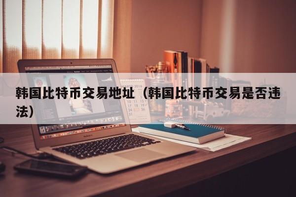 韩国比特币交易地址（韩国比特币交易是否违法）