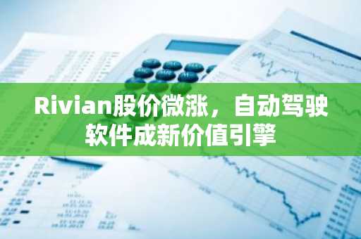 Rivian股价微涨，自动驾驶软件成新价值引擎