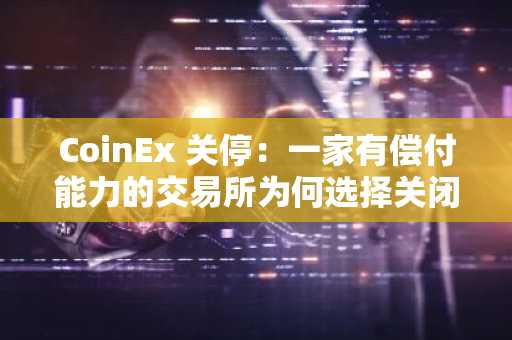 CoinEx 关停:一家有偿付能力的交易所为何选择关闭