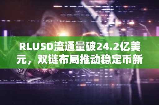 RLUSD流通量破24.2亿美元，双链布局推动稳定币新势力崛起