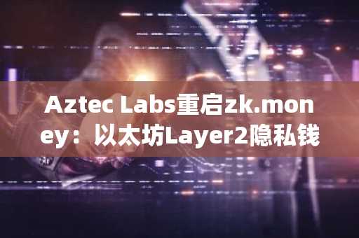 Aztec Labs重启zk.money：以太坊Layer2隐私钱包重返市场