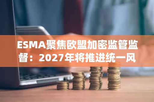 ESMA聚焦欧盟加密监管监督：2027年将推进统一风控与市场监控