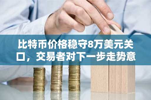 比特币价格稳守8万美元关口，交易者对下一步走势意见分歧
