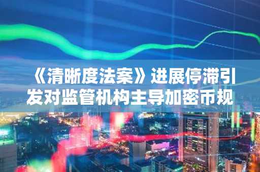 《清晰度法案》进展停滞引发对监管机构主导加密币规则的担忧