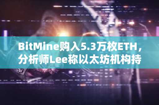 BitMine购入5.3万枚ETH，分析师Lee称以太坊机构持仓持续攀升