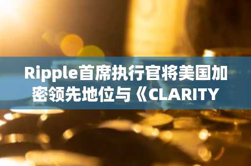Ripple首席执行官将美国加密领先地位与《CLARITY法案》联系起来