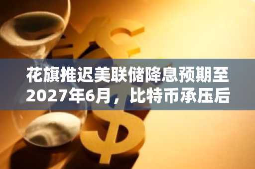 花旗推迟美联储降息预期至2027年6月，比特币承压后展现韧性