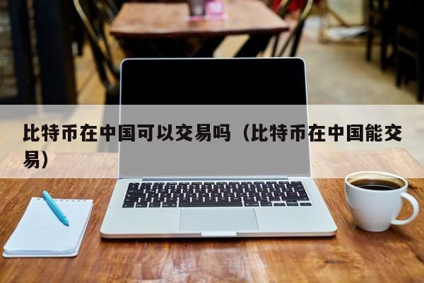 比特币在中国可以交易吗（比特币在中国能交易）