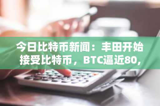 今日比特币新闻：丰田开始接受比特币，BTC逼近80,500美元