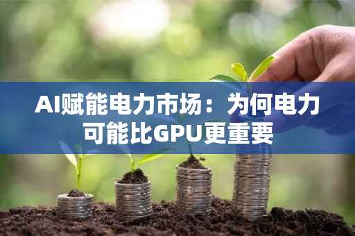 AI赋能电力市场:为何电力可能比GPU更重要