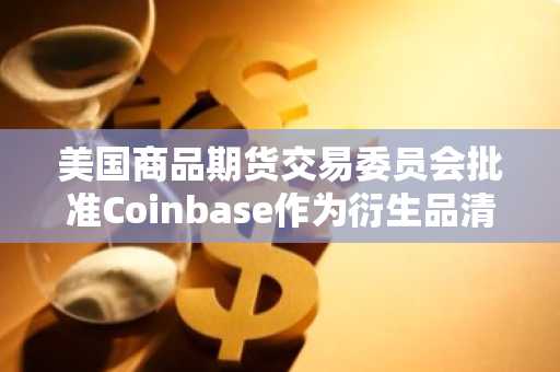 美国商品期货交易委员会批准Coinbase作为衍生品清算机构