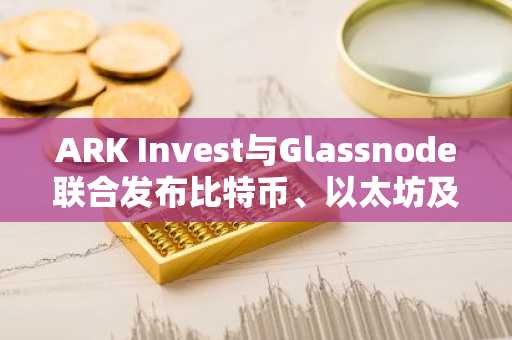 ARK Invest与Glassnode联合发布比特币、以太坊及Solana去中心化研究报告