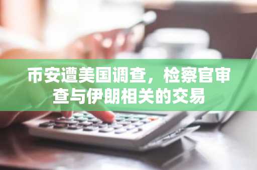 币安遭美国调查，检察官审查与伊朗相关的交易