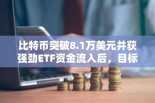 比特币突破8.1万美元并获强劲ETF资金流入后，目标指向更高水平
