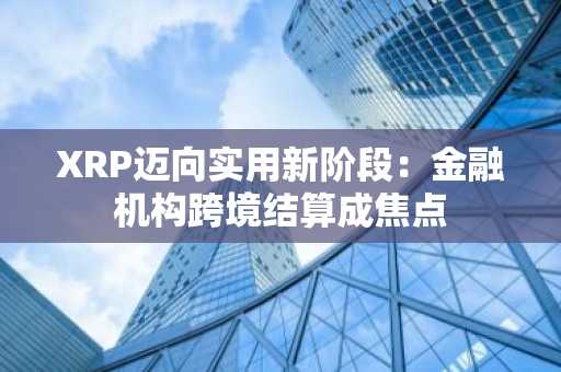 XRP迈向实用新阶段:金融机构跨境结算成焦点