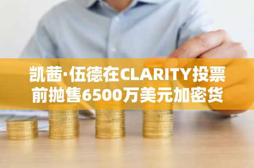 凯茜·伍德在CLARITY投票前抛售6500万美元加密货币
