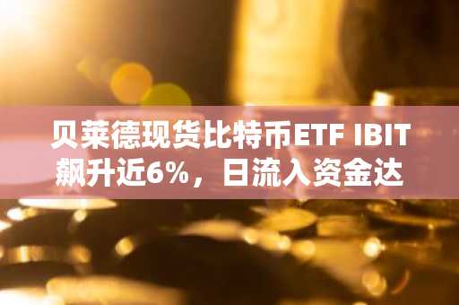 贝莱德现货比特币ETF IBIT飙升近6%，日流入资金达3亿美元