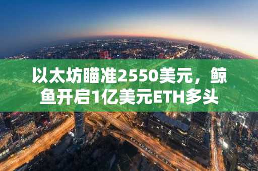 以太坊瞄准2550美元,鲸鱼开启1亿美元ETH多头