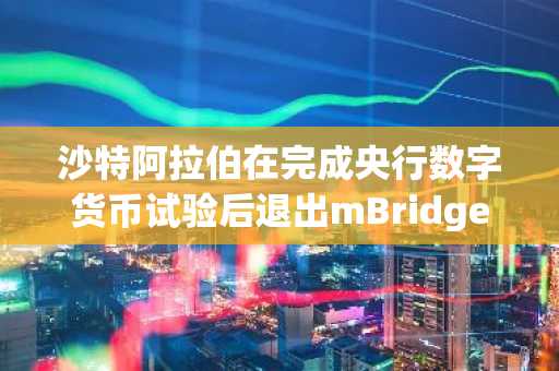 沙特阿拉伯在完成央行数字货币试验后退出mBridge项目