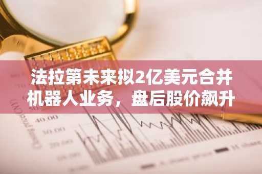 法拉第未来拟2亿美元合并机器人业务，盘后股价飙升53.19%