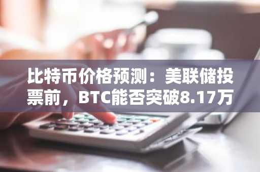 比特币价格预测：美联储投票前，BTC能否突破8.17万美元？