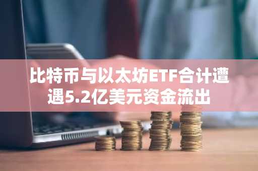 比特币与以太坊ETF合计遭遇5.2亿美元资金流出