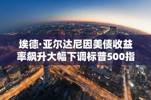 埃德·亚尔达尼因美债收益率飙升大幅下调标普500指数预测至7900点