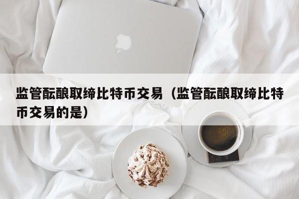 监管酝酿取缔比特币交易（监管酝酿取缔比特币交易的是）