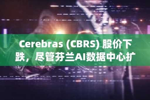 Cerebras (CBRS) 股价下跌，尽管芬兰AI数据中心扩张及Ark Invest持续买入