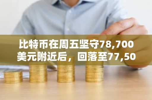 比特币在周五坚守78,700美元附近后，回落至77,500美元附近
