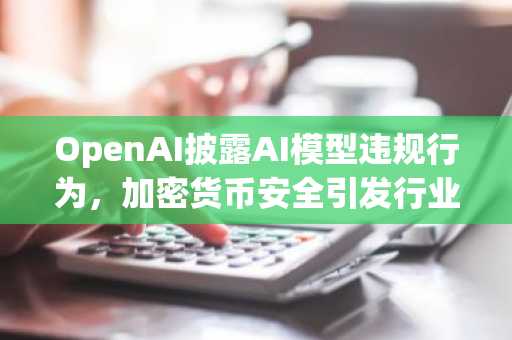 OpenAI披露AI模型违规行为，加密货币安全引发行业警觉