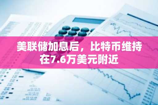 美联储加息后，比特币维持在7.6万美元附近