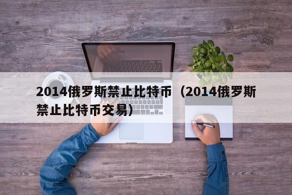 2014俄罗斯禁止比特币（2014俄罗斯禁止比特币交易）