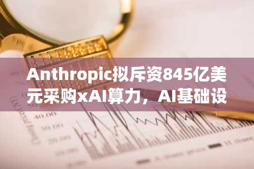 Anthropic拟斥资845亿美元采购xAI算力，AI基础设施成增长关键