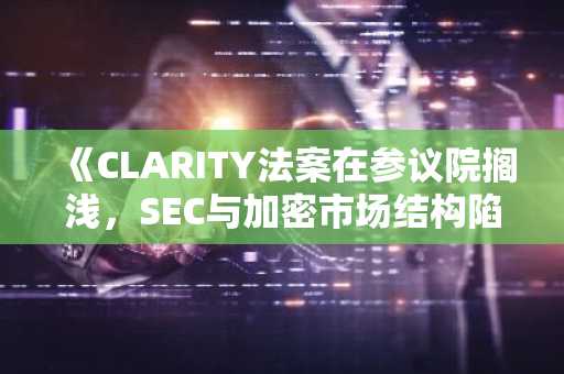 《CLARITY法案在参议院搁浅，SEC与加密市场结构陷入僵局》