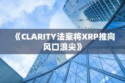 《CLARITY法案将XRP推向风口浪尖》