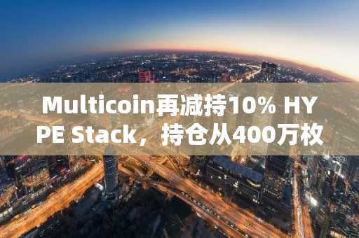Multicoin再减持10% HYPE Stack，持仓从400万枚代币下滑