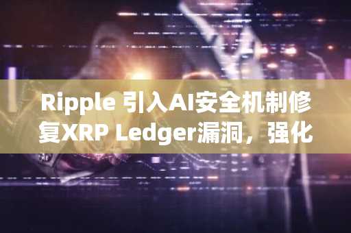 Ripple 引入AI安全机制修复XRP Ledger漏洞,强化协议防护