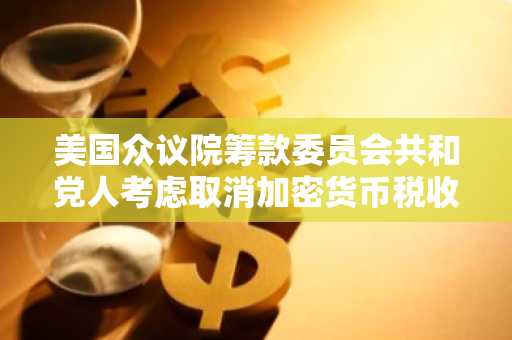 美国众议院筹款委员会共和党人考虑取消加密货币税收条款