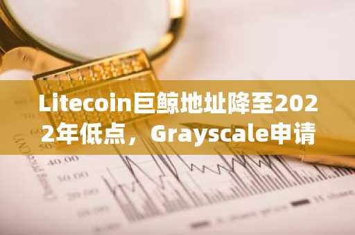 Litecoin巨鲸地址降至2022年低点，Grayscale申请LTC ETF