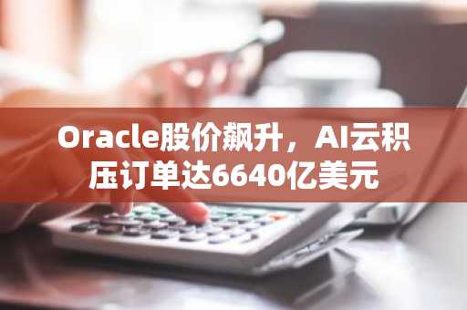 Oracle股价飙升，AI云积压订单达6640亿美元